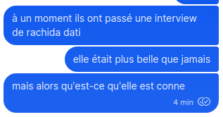 Capture d'écran de messages que j'ai envoyés :
à un moment ils ont passé une interview de rachida dati

elle était plus belle que jamais

mais alors qu'est-ce qu'elle est conne